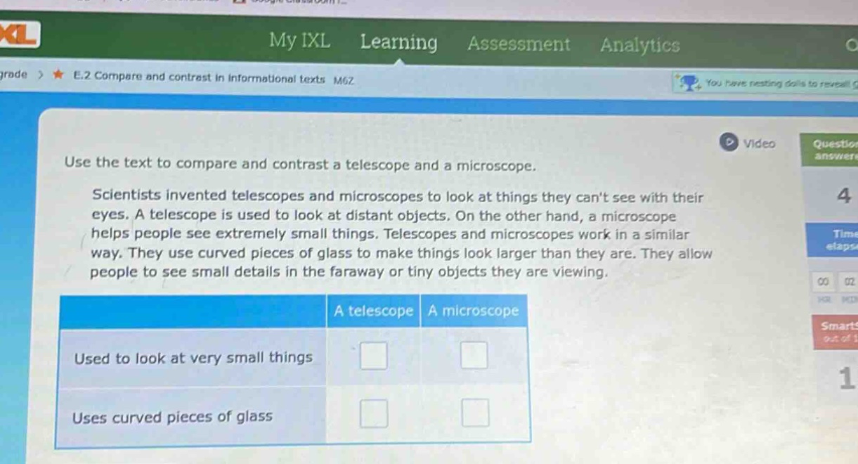 use the text to compare and contrast a telescope and a microscope.\nscientists invented telescopes and microscopes to look at things they cant see with their eyes. a telescope is used to look at distant objects. on the other hand, a microscope helps people see extremely small things. telescopes and microscopes work in a similar way. they use curved pieces of glass to make things look larger than they are. they allow people to see small details in the faraway or tiny objects they are viewing.\n| | a telescope | a microscope |\n|--|--|--| \n| used to look at very small things | | |\n| uses curved pieces of glass | | |