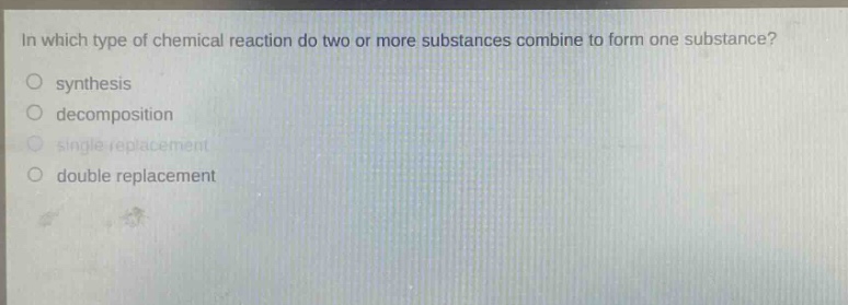 in which type of chemical reaction do two or more substances combine to form one substance?\no synthesis\no decomposition\no single replacement\no double replacement
