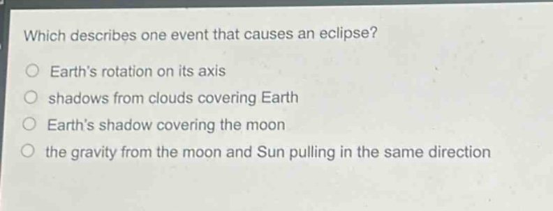 which describes one event that causes an eclipse?\nearth’s rotation on its axis\nshadows from clouds covering earth\nearth’s shadow covering the moon\nthe gravity from the moon and sun pulling in the same direction
