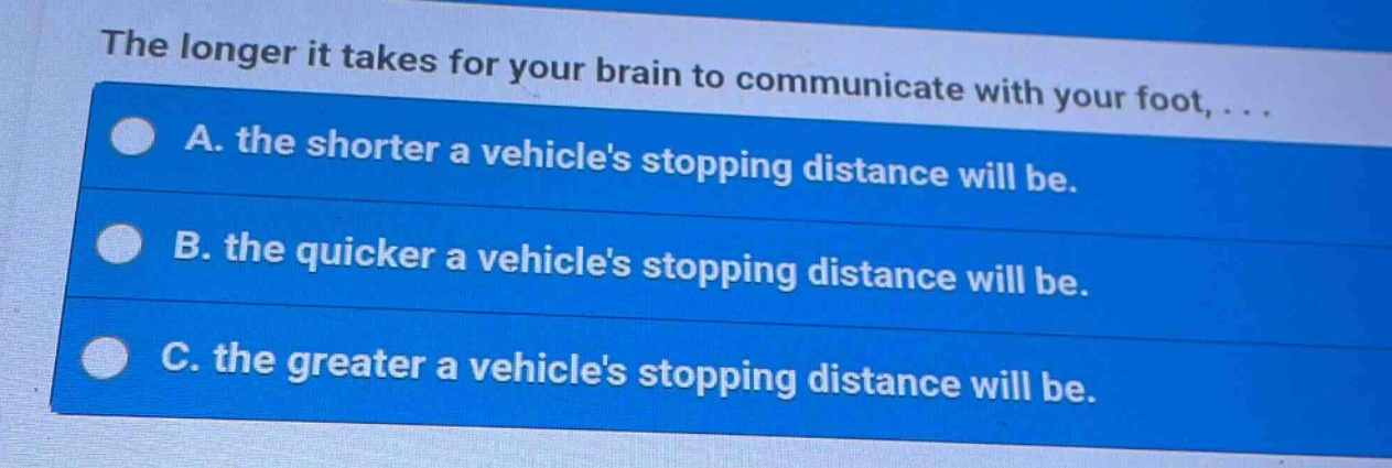 the longer it takes for your brain to communicate with your foot, ...\na. the shorter a vehicles stopping distance will be.\nb. the quicker a vehicles stopping distance will be.\nc. the greater a vehicles stopping distance will be.