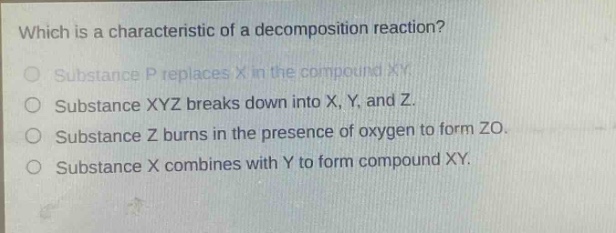 which is a characteristic of a decomposition reaction?\nsubstance p replaces x in the compound xy.\nsubstance xyz breaks down into x, y, and z.\nsubstance z burns in the presence of oxygen to form zo.\nsubstance x combines with y to form compound xy.