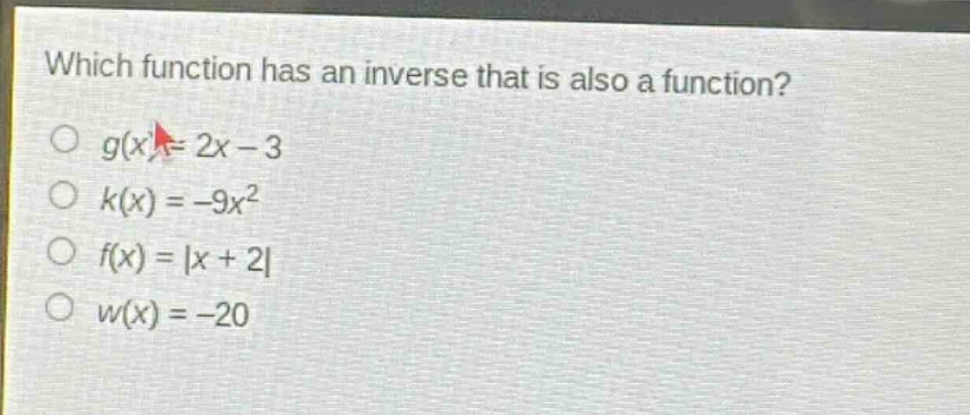 which function has an inverse that is also a function?\n$g(x)=2x - 3$\n$k(x)=-9x^{2}$\n$f(x)=|x + 2|$\n$w(x)=-20$
