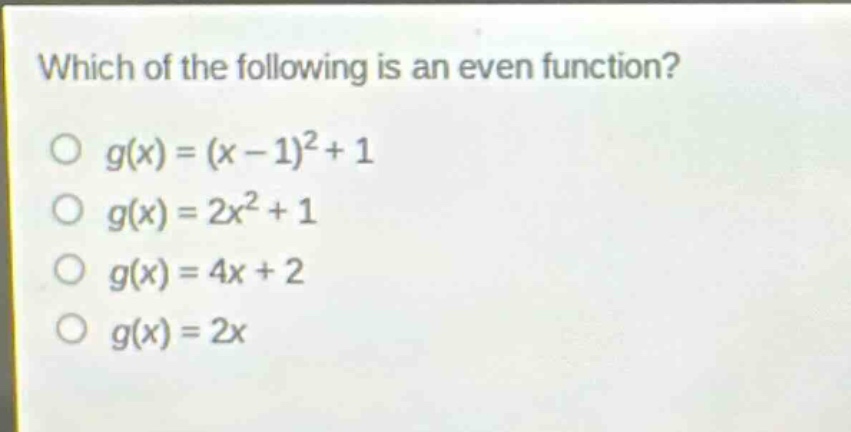 which of the following is an even function?\n$g(x)=(x - 1)^2+1$\n$g(x)=2x^2 + 1$\n$g(x)=4x + 2$\n$g(x)=2x$