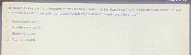 dan needs to ensure that delegates as well as those looking at his shared calendar information are unable to see the details of a particular calendar event. which option should he use to achieve this?\nimportance option\nprivate command\nshow as option\nflag command