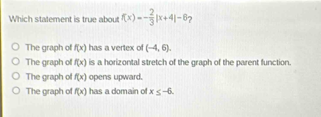 which statement is true about $f(x)=-\frac{2}{3}|x + 4|-6$?\nthe graph of $f(x)$ has a vertex of $(-4,6)$.\nthe graph of $f(x)$ is a horizontal stretch of the graph of the parent function.\nthe graph of $f(x)$ opens upward.\nthe graph of $f(x)$ has a domain of $xleq - 6$.