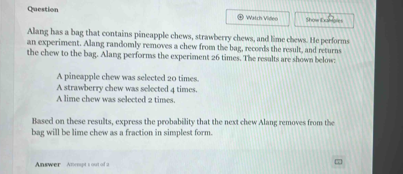 question\nalang has a bag that contains pineapple chews, strawberry chews, and lime chews. he performs an experiment. alang randomly removes a chew from the bag, records the result, and returns the chew to the bag. alang performs the experiment 26 times. the results are shown below:\na pineapple chew was selected 20 times.\na strawberry chew was selected 4 times.\na lime chew was selected 2 times.\nbased on these results, express the probability that the next chew alang removes from the bag will be lime chew as a fraction in simplest form.\nanswer attempt 1 out of 2