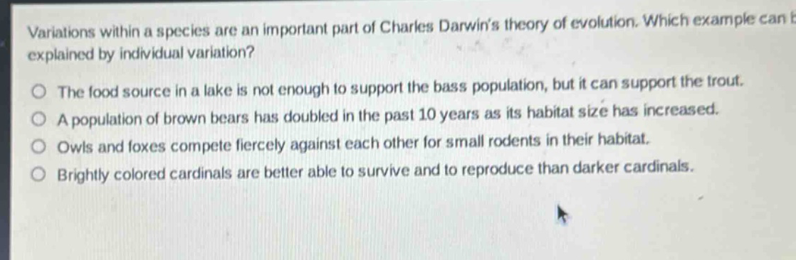 variations within a species are an important part of charles darwins theory of evolution. which example can be explained by individual variation?\nthe food source in a lake is not enough to support the bass population, but it can support the trout.\na population of brown bears has doubled in the past 10 years as its habitat size has increased.\nowls and foxes compete fiercely against each other for small rodents in their habitat.\nbrightly colored cardinals are better able to survive and to reproduce than darker cardinals.