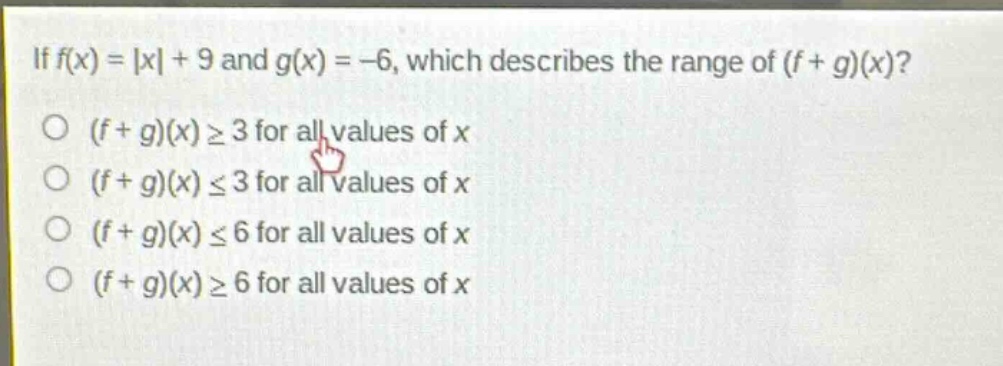 if (f(x)=|x| + 9) and (g(x)=-6), which describes the range of ((f + g)(x))?\n((f + g)(x)geq3) for all values of (x)\n((f + g)(x)leq3) for all values of (x)\n((f + g)(x)leq6) for all values of (x)\n((f + g)(x)geq6) for all values of (x)