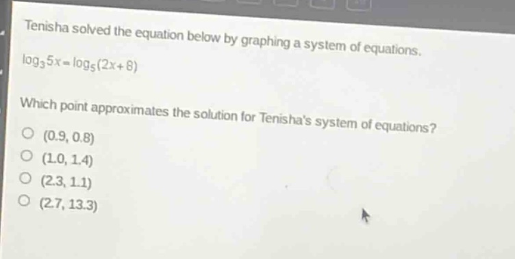 tenisha solved the equation below by graphing a system of equations. $log_3{5x}=log_5{(2x + 8)}$ which point approximates the solution for tenishas system of equations? (0.9, 0.8) (1.0, 1.4) (2.3, 1.1) (2.7, 13.3)
