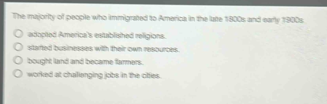 the majority of people who immigrated to america in the late 1800s and early 1900s\nadopted americas established religions.\nstarted businesses with their own resources.\nbought land and became farmers.\nworked at challenging jobs in the cities.
