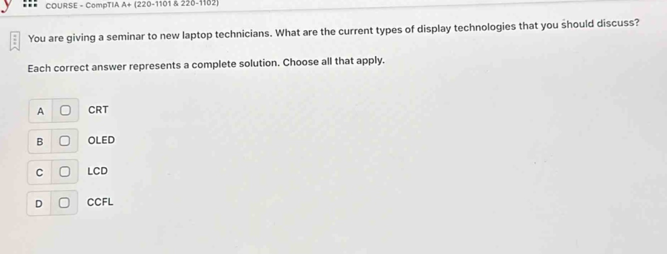 you are giving a seminar to new laptop technicians. what are the current types of display technologies that you should discuss? each correct answer represents a complete solution. choose all that apply. a crt b oled c lcd d ccfl