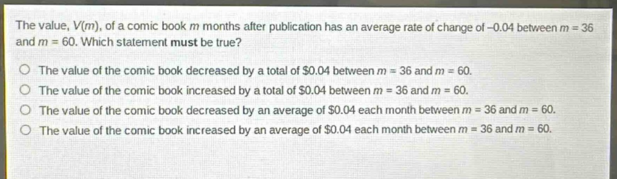the value, v(m), of a comic - book m months after publication has an average rate of change of - 0.04 between m = 36 and m = 60. which statement must be true?\nthe value of the comic book decreased by a total of $0.04 between m = 36 and m = 60.\nthe value of the comic book increased by a total of $0.04 between m = 36 and m = 60.\nthe value of the comic book decreased by an average of $0.04 each month between m = 36 and m = 60.\nthe value of the comic book increased by an average of $0.04 each month between m = 36 and m = 60.
