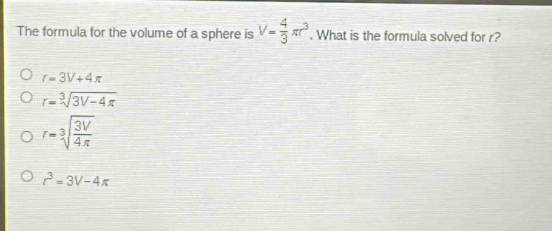 the formula for the volume of a sphere is $v = \\frac{4}{3}\\pi r^{3}$. what is the formula solved for $r$?\n$r = 3v + 4\\pi$\n$r=sqrt3{3v - 4\\pi}$\n$r=sqrt3{\\frac{3v}{4\\pi}}$\n$r^{3}=3v - 4\\pi$