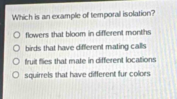 which is an example of temporal isolation?\nflowers that bloom in different months\nbirds that have different mating calls\nfruit flies that mate in different locations\nsquirrels that have different fur colors