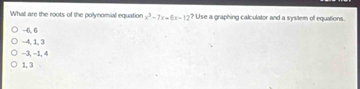 what are the roots of the polynomial equation $x^{3}-7x = 6x - 12$? use a graphing calculator and a system of equations.\n-6, 6\n-4, 1, 3\n-3, -1, 4\n1, 3