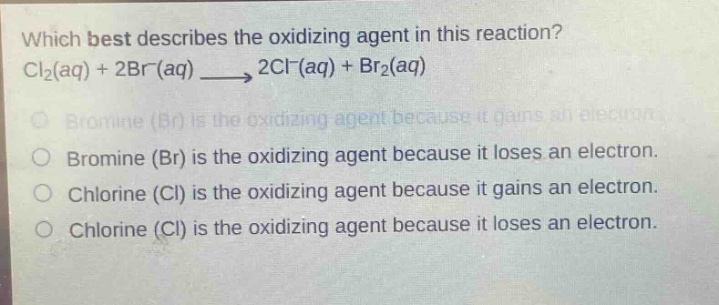 which best describes the oxidizing agent in this reaction? cl₂(aq) + 2br⁻(aq) → 2cl⁻(aq) + br₂(aq)\nbromine (br) is the oxidizing agent because it gains an electron.\nbromine (br) is the oxidizing agent because it loses an electron.\nchlorine (cl) is the oxidizing agent because it gains an electron.\nchlorine (cl) is the oxidizing agent because it loses an electron.