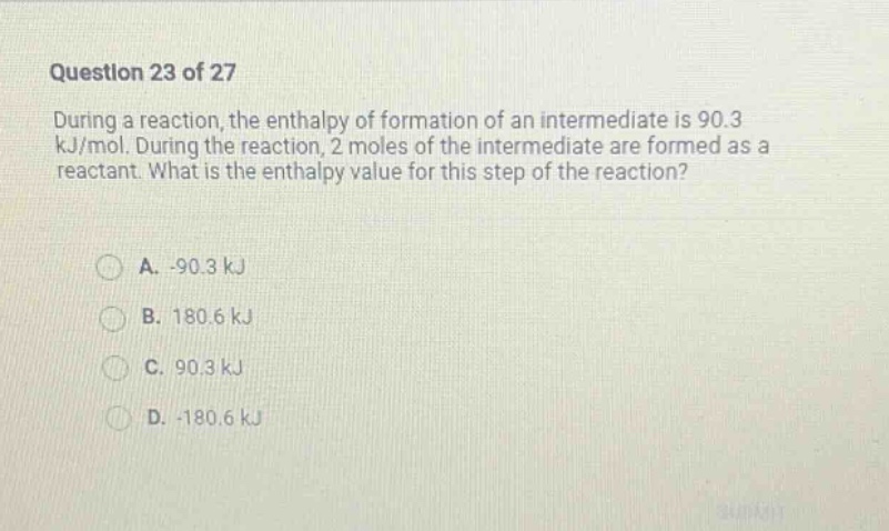 question 23 of 27\nduring a reaction, the enthalpy of formation of an intermediate is 90.3 kj/mol. during the reaction, 2 moles of the intermediate are formed as a reactant. what is the enthalpy value for this step of the reaction?\na. -90.3 kj\nb. 180.6 kj\nc. 90.3 kj\nd. -180.6 kj