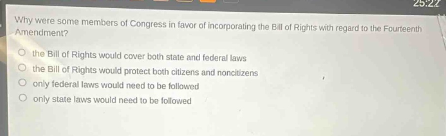 why were some members of congress in favor of incorporating the bill of rights with regard to the fourteenth amendment?\no the bill of rights would cover both state and federal laws\no the bill of rights would protect both citizens and non - citizens\no only federal laws would need to be followed\no only state laws would need to be followed