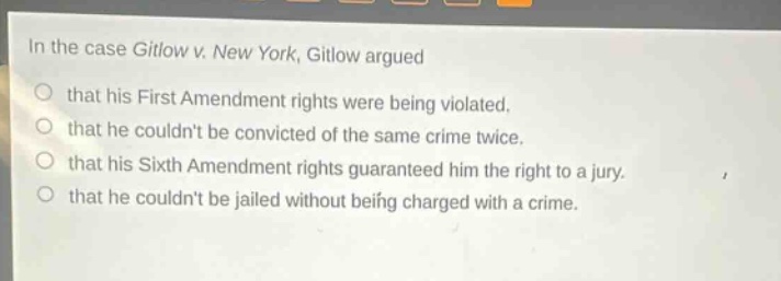 in the case gitlow v. new york, gitlow argued\nthat his first amendment rights were being violated.\nthat he couldnt be convicted of the same crime twice.\nthat his sixth amendment rights guaranteed him the right to a jury.\nthat he couldnt be jailed without being charged with a crime.