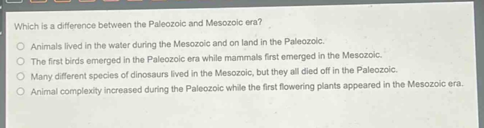 which is a difference between the paleozoic and mesozoic era?\nanimals lived in the water during the mesozoic and on land in the paleozoic.\nthe first birds emerged in the paleozoic era while mammals first emerged in the mesozoic.\nmany different species of dinosaurs lived in the mesozoic, but they all died off in the paleozoic.\nanimal complexity increased during the paleozoic while the first flowering plants appeared in the mesozoic era.