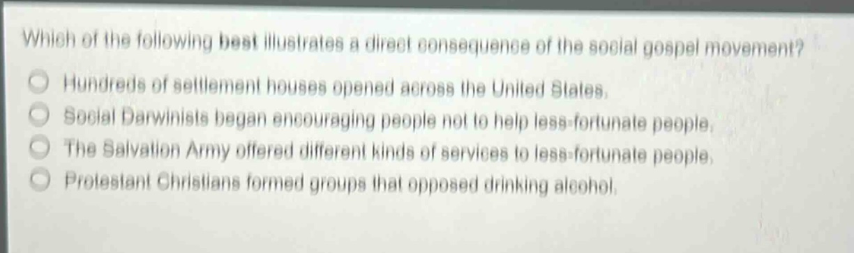 which of the following best illustrates a direct consequence of the social gospel movement?\nhundreds of settlement houses opened across the united states.\nsocial darwinists began encouraging people not to help less - fortunate people.\nthe salvation army offered different kinds of services to less - fortunate people.\nprotestant christians formed groups that opposed drinking alcohol.