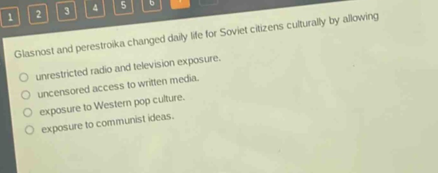 glasnost and perestroika changed daily life for soviet citizens culturally by allowing\nunrestricted radio and television exposure.\nuncensored access to written media.\nexposure to western pop culture.\nexposure to communist ideas.