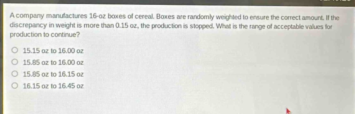 a company manufactures 16 - oz boxes of cereal. boxes are randomly weighted to ensure the correct amount. if the discrepancy in weight is more than 0.15 oz, the production is stopped. what is the range of acceptable values for production to continue?\no 15.15 oz to 16.00 oz\no 15.85 oz to 16.00 oz\no 15.85 oz to 16.15 oz\no 16.15 oz to 16.45 oz