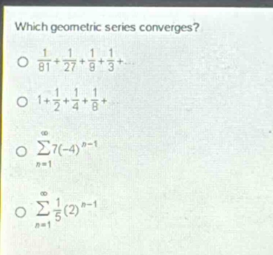 which geometric series converges?\n$\frac{1}{81}+\frac{1}{27}+\frac{1}{9}+\frac{1}{3}+cdots$\n$1+\frac{1}{2}+\frac{1}{4}+\frac{1}{8}+cdots$\n$sum_{n = 1}^{infty}7(-4)^{n - 1}$\n$sum_{n = 1}^{infty}\frac{1}{5}(2)^{n - 1}$