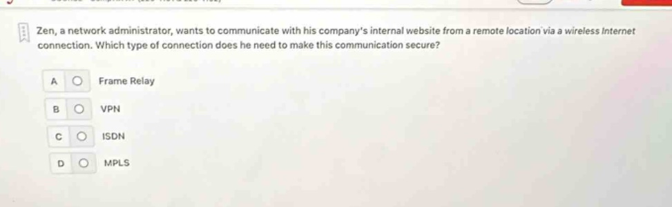 zen, a network administrator, wants to communicate with his companys internal website from a remote location via a wireless internet connection. which type of connection does he need to make this communication secure?\na frame relay\nb vpn\nc isdn\nd mpls