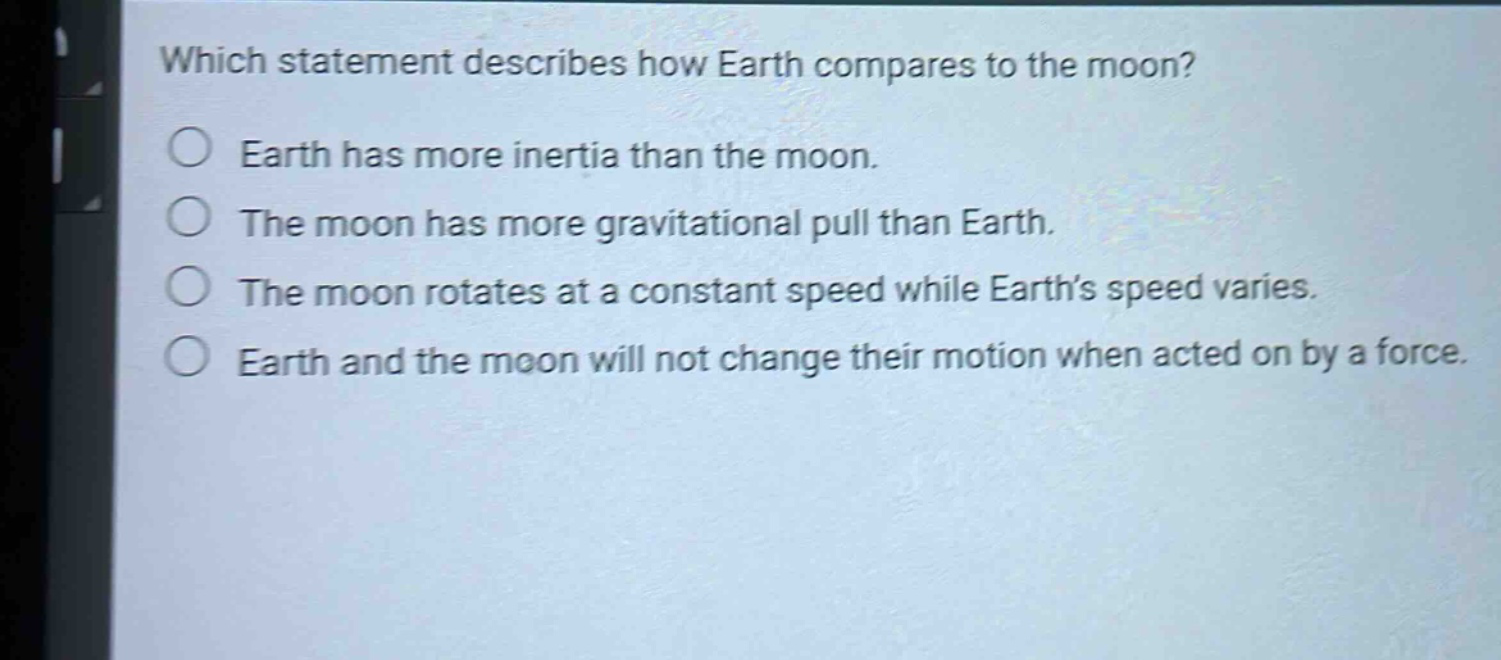 which statement describes how earth compares to the moon?\nearth has more inertia than the moon.\nthe moon has more gravitational pull than earth.\nthe moon rotates at a constant speed while earth’s speed varies.\nearth and the moon will not change their motion when acted on by a force.