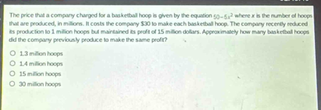 the price that a company charged for a basketball hoop is given by the equation 50 - 5x^2 where x is the number of hoops that are produced, in millions. it costs the company $30 to make each basketball hoop. the company recently reduced its production to 1 million hoops but maintained its profit of 15 million dollars. approximately how many basketball hoops did the company previously produce to make the same profit?\no 1.3 million hoops\no 1.4 million hoops\no 15 million hoops\no 30 million hoops