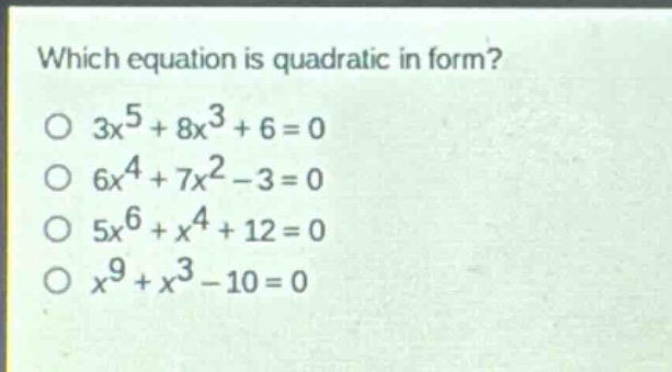 which equation is quadratic in form?\n3x^5 + 8x^3 + 6 = 0\n6x^4 + 7x^2 - 3 = 0\n5x^6 + x^4 + 12 = 0\nx^9 + x^3 - 10 = 0