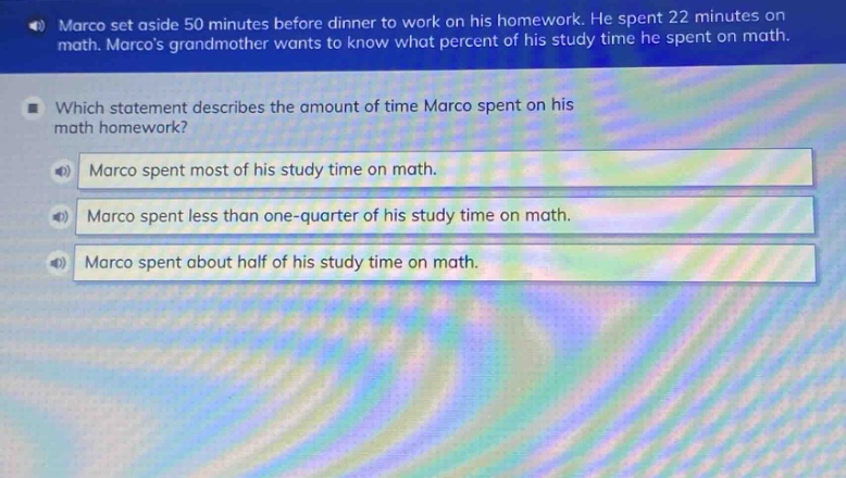 marco set aside 50 minutes before dinner to work on his homework. he spent 22 minutes on math. marcos grandmother wants to know what percent of his study time he spent on math. which statement describes the amount of time marco spent on his math homework? marco spent most of his study time on math. marco spent less than one - quarter of his study time on math. marco spent about half of his study time on math.