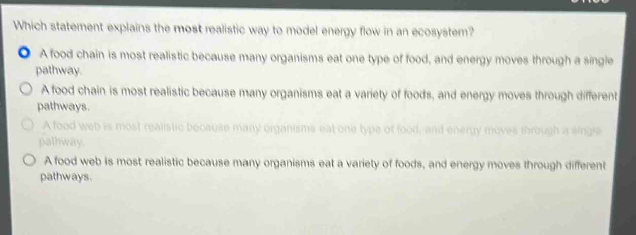 which statement explains the most realistic way to model energy flow in an ecosystem?\na food chain is most realistic because many organisms eat one type of food, and energy moves through a single pathway.\na food chain is most realistic because many organisms eat a variety of foods, and energy moves through different pathways.\na food web is most realistic because many organisms eat one type of food, and energy moves through a single pathway.\na food web is most realistic because many organisms eat a variety of foods, and energy moves through different pathways.
