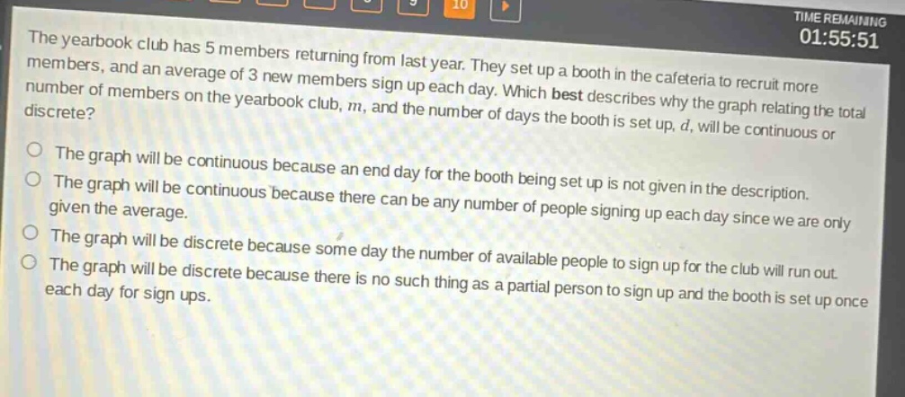 the yearbook club has 5 members returning from last year. they set up a booth in the cafeteria to recruit more members, and an average of 3 new members sign up each day. which best describes why the graph relating the total number of members on the yearbook club, m, and the number of days the booth is set up, d, will be continuous or discrete?\no the graph will be continuous because an end - day for the booth being set up is not given in the description.\no the graph will be continuous because there can be any number of people signing up each day since we are only given the average.\no the graph will be discrete because some day the number of available people to sign up for the club will run out.\no the graph will be discrete because there is no such thing as a partial person to sign up and the booth is set up once each day for sign - ups.