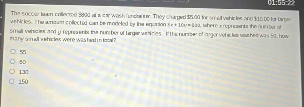 the soccer team collected $800 at a car wash fundraiser. they charged $5.00 for small vehicles and $10.00 for larger vehicles. the amount collected can be modeled by the equation 5x + 10y = 800, where x represents the number of small vehicles and y represents the number of larger vehicles. if the number of larger vehicles washed was 50, how many small vehicles were washed in total?\no 55\no 60\no 130\no 150