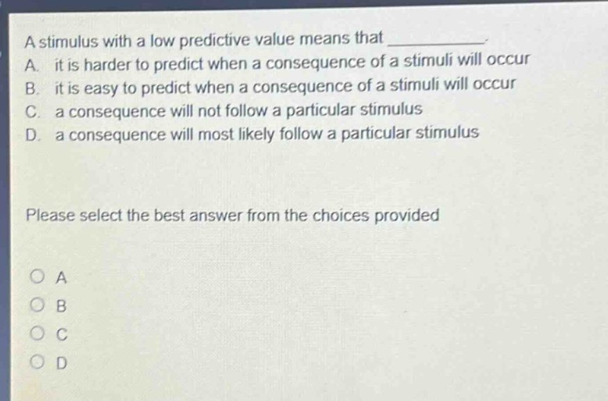 a stimulus with a low predictive value means that ____________. a. it is harder to predict when a consequence of a stimuli will occur b. it is easy to predict when a consequence of a stimuli will occur c. a consequence will not follow a particular stimulus d. a consequence will most likely follow a particular stimulus please select the best answer from the choices provided