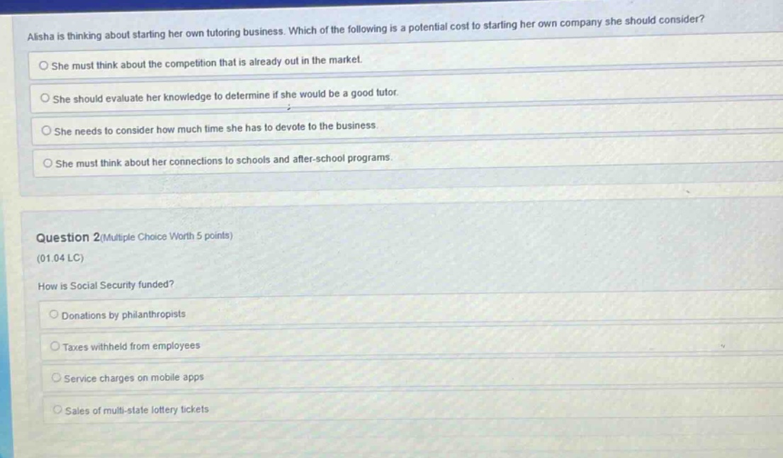 alisha is thinking about starting her own tutoring business. which of the following is a potential cost to starting her own company she should consider?\nshe must think about the competition that is already out in the market.\nshe should evaluate her knowledge to determine if she would be a good tutor.\nshe needs to consider how much time she has to devote to the business.\nshe must think about her connections to schools and after - school programs.\nquestion 2(multiple choice worth 5 points)\n(01.04 lc)\nhow is social security funded?\ndonations by philanthropists\ntaxes withheld from employees\nservice charges on mobile apps\nsales of multi - state lottery tickets