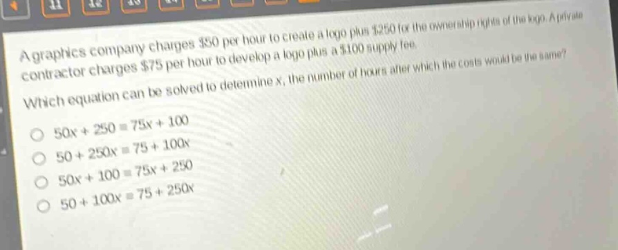 a graphics company charges $50 per hour to create a logo plus $250 for the ownership rights of the logo. a private contractor charges $75 per hour to develop a logo plus a $100 supply fee. which equation can be solved to determine x, the number of hours after which the costs would be the same?\no 50x + 250 = 75x + 100\no 50 + 250x = 75 + 100x\no 50x + 100 = 75x + 250\no 50 + 100x = 75 + 250x