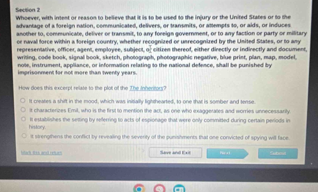 section 2\nwhoever, with intent or reason to believe that it is to be used to the injury or the united states or to the advantage of a foreign nation, communicated, delivers, or transmits, or attempts to, or aids, or induces another to, communicate, deliver or transmit, to any foreign government, or to any faction or party or military or naval force within a foreign country, whether recognized or unrecognized by the united states, or to any representative, officer, agent, employee, subject, or citizen thereof, either directly or indirectly and document, writing, code book, signal book, sketch, photograph, photographic negative, blue print, plan, map, model, note, instrument, appliance, or information relating to the national defence, shall be punished by imprisonment for not more than twenty years.\nhow does this excerpt relate to the plot of the the inheritors?\nit creates a shift in the mood, which was initially lighthearted, to one that is somber and tense.\nit characterizes emil, who is the first to mention the act, as one who exaggerates and worries unnecessarily.\nit establishes the setting by referring to acts of espionage that were only committed during certain periods in history.\nit strengthens the conflict by revealing the severity of the punishments that one convicted of spying will face.