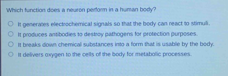which function does a neuron perform in a human body?\nit generates electrochemical signals so that the body can react to stimuli.\nit produces antibodies to destroy pathogens for protection purposes.\nit breaks down chemical substances into a form that is usable by the body.\nit delivers oxygen to the cells of the body for metabolic processes.