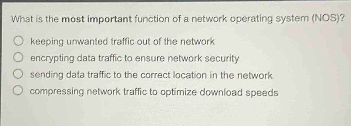 what is the most important function of a network operating system (nos)?\nkeeping unwanted traffic out of the network\nencrypting data traffic to ensure network security\nsending data traffic to the correct location in the network\ncompressing network traffic to optimize download speeds