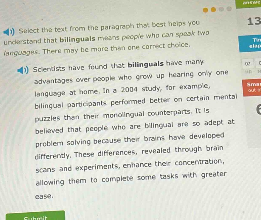 select the text from the paragraph that best helps you understand that bilinguals means people who can speak two languages. there may be more than one correct choice.\nscientists have found that bilinguals have many advantages over people who grow up hearing only one language at home. in a 2004 study, for example, bilingual participants performed better on certain mental puzzles than their monolingual counterparts. it is believed that people who are bilingual are so adept at problem solving because their brains have developed differently. these differences, revealed through brain scans and experiments, enhance their concentration, allowing them to complete some tasks with greater ease.