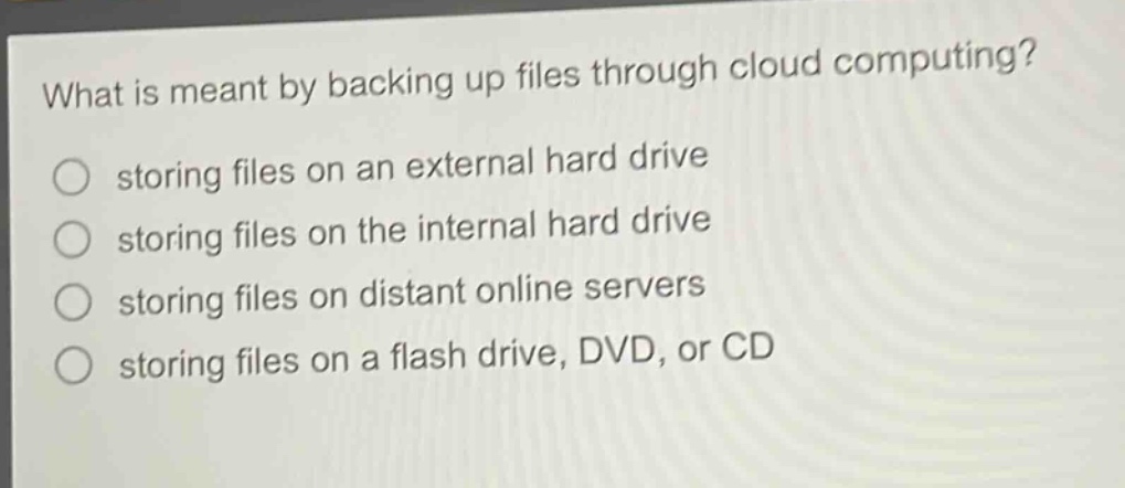 what is meant by backing up files through cloud computing?\nstoring files on an external hard drive\nstoring files on the internal hard drive\nstoring files on distant online servers\nstoring files on a flash drive, dvd, or cd