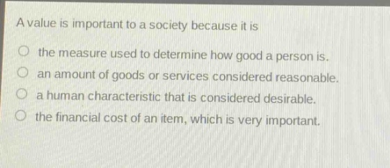 a value is important to a society because it is\no the measure used to determine how good a person is.\no an amount of goods or services considered reasonable.\no a human characteristic that is considered desirable.\no the financial cost of an item, which is very important.