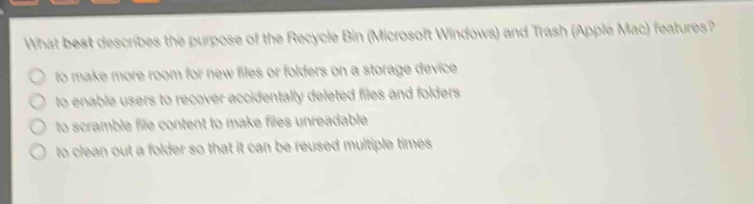 what best describes the purpose of the recycle bin (microsoft windows) and trash (apple mac) features?\n- to make more room for new files or folders on a storage device\n- to enable users to recover accidentally deleted files and folders\n- to scramble file content to make files unreadable\n- to clean out a folder so that it can be reused multiple times