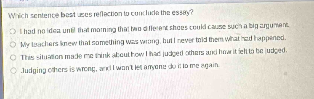 which sentence best uses reflection to conclude the essay?\ni had no idea until that morning that two different shoes could cause such a big argument.\nmy teachers knew that something was wrong, but i never told them what had happened.\nthis situation made me think about how i had judged others and how it felt to be judged.\njudging others is wrong, and i wont let anyone do it to me again.