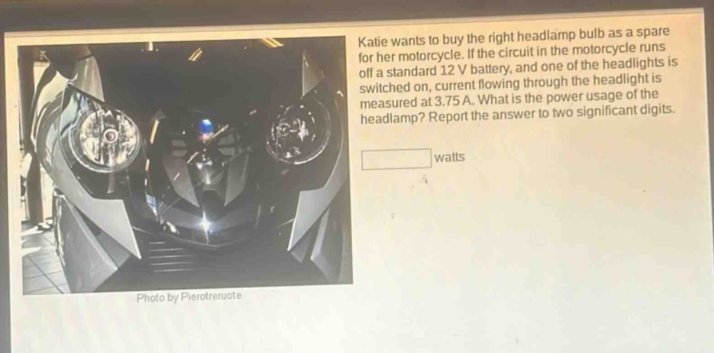 katie wants to buy the right headlamp bulb as a spare for her motorcycle. if the circuit in the motorcycle runs off a standard 12 v battery, and one of the headlights is switched on, current flowing through the headlight is measured at 3.75 a. what is the power usage of the headlamp? report the answer to two significant digits. watts