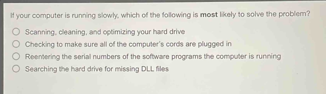 if your computer is running slowly, which of the following is most likely to solve the problem?\nscanning, cleaning, and optimizing your hard drive\nchecking to make sure all of the computer’s cords are plugged in\nreentering the serial numbers of the software programs the computer is running\nsearching the hard drive for missing dll files