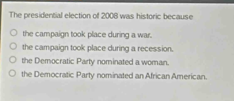 the presidential election of 2008 was historic because\nthe campaign took place during a war.\nthe campaign took place during a recession.\nthe democratic party nominated a woman.\nthe democratic party nominated an african american.